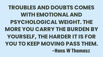 TROUBLES AND DOUBTS COMES WITH EMOTIONAL AND PSYCHOLOGICAL WEIGHT.
THE MORE YOU CARRY THE BURDEN BY