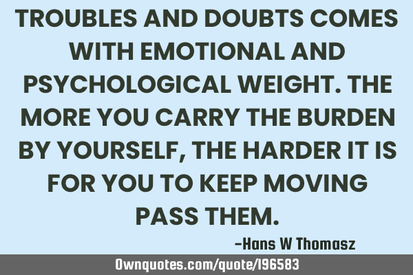 TROUBLES AND DOUBTS COMES WITH EMOTIONAL AND PSYCHOLOGICAL WEIGHT.
THE MORE YOU CARRY THE BURDEN BY