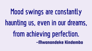 Mood swings are constantly haunting us, even in our dreams, from achieving perfection.