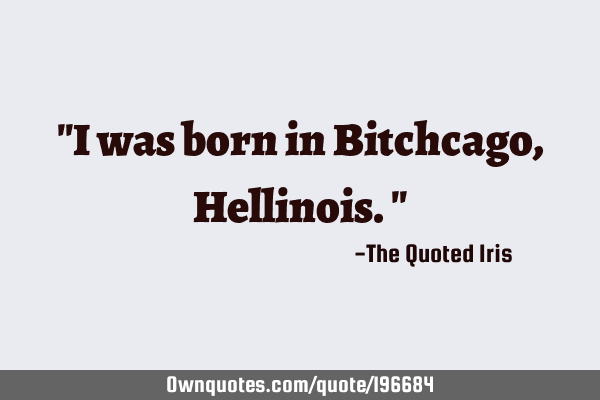 "I was born in Bitchcago, Hellinois."