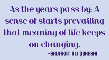 As the years pass by;
A sense of starts prevailing that meaning of life keeps on changing.