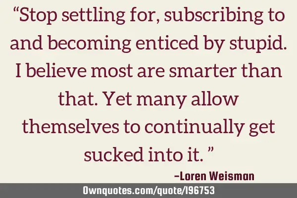“Stop settling for, subscribing to and becoming enticed by stupid. I believe most are smarter