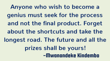 Anyone who wish to become a genius must seek for the process and not the final product. Forget