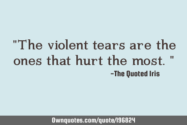 "The violent tears are the ones that hurt the most."