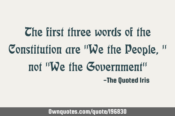 The first three words of the Constitution are "We the People," not "We the Government"