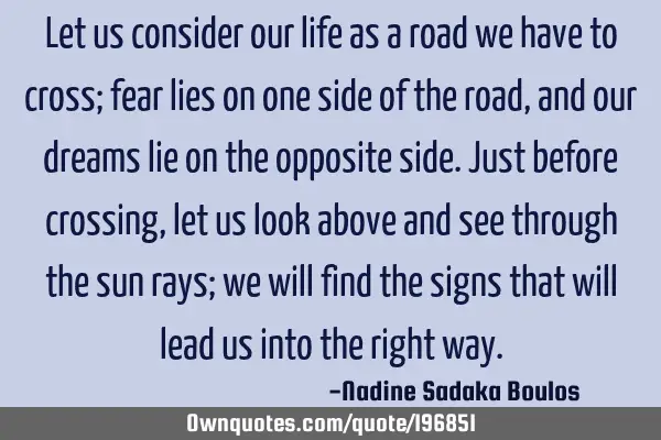 Let us consider our life as a road we have to cross; fear lies on one side of the road, and our