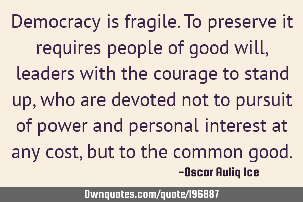 Democracy is fragile. To preserve it requires people of good will, leaders with the courage to