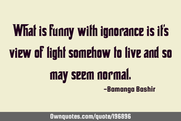 What is funny with ignorance is it