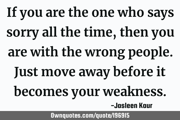 If you are the one who says sorry all the time, then you are with the wrong people. Just move away