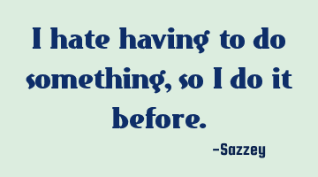 I hate having to do something, so I do it before.