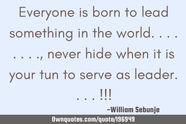 Everyone is born to lead something in the world........, never hide when it is your tun to serve