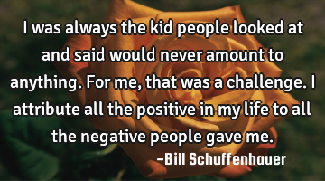 I was always the kid people looked at and said would never amount to anything. For me, that was a