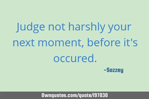 Judge not harshly your next moment, before it