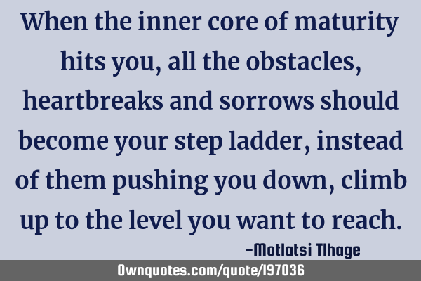 When the inner core of maturity hits you, all the obstacles, heartbreaks and sorrows should become
