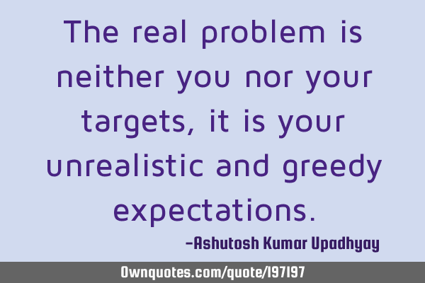 The real problem is neither you nor your targets, it is your unrealistic and greedy