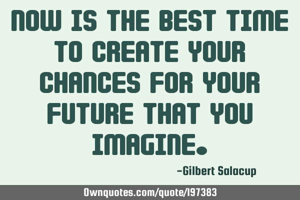 Now is the best time to create your chances for your future that you