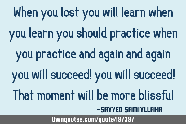 When you lost you will learn
when you learn you should practice
when you practice and again and