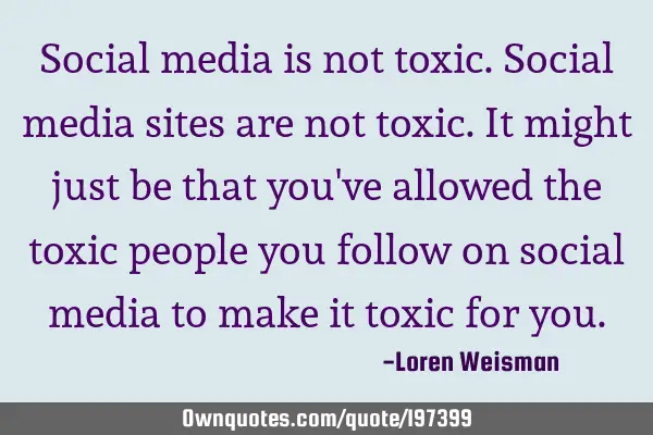 Social media is not toxic. Social media sites are not toxic. It might just be that you