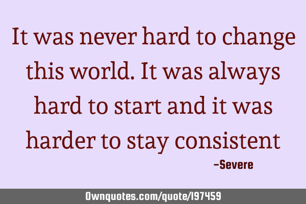 It was never hard to change this world. It was always hard to start and it was harder to stay