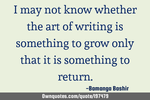 I may not know whether the art of writing is something to grow only that it is something to