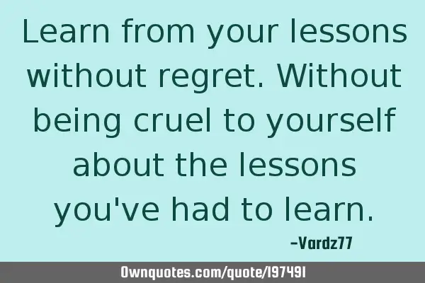 Learn from your lessons without regret. Without being cruel to yourself about the lessons you