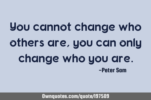 You cannot change who others are, you can only change who you
