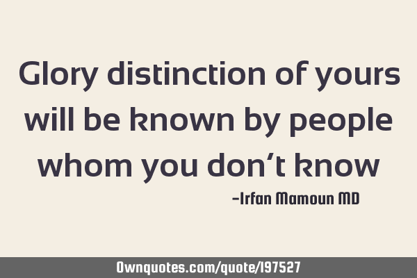 Glory distinction of yours  will be known by people whom you don’t