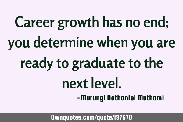 Career growth has no end; you determine when you are ready to graduate to the next