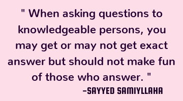 " When asking questions to knowledgeable persons, you may get or may not get exact answer but