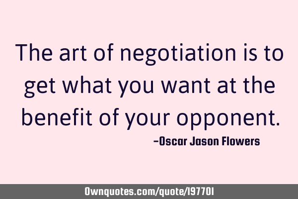 The art of negotiation is to get what you want at the benefit of your