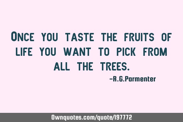 Once you taste the fruits of life you want to pick from all the