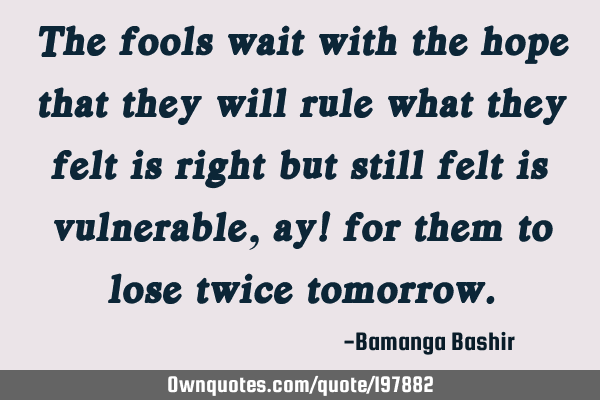 The fools wait with the hope that they will rule what they felt is right but still felt is