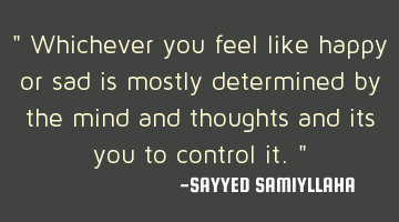 " Whichever you feel like happy or sad is mostly determined by the mind and thoughts and its you to