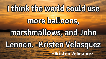 I think the world could use more balloons, marshmallows, and John Lennon. -Kristen Velasquez