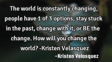 The world is constantly changing, people have 1 of 3 options; stay stuck in the past, change with