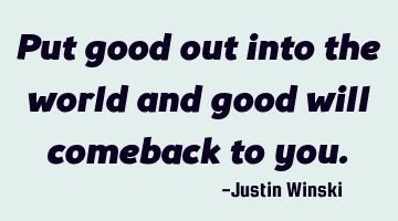 Put good out into the world and good will comeback to you.