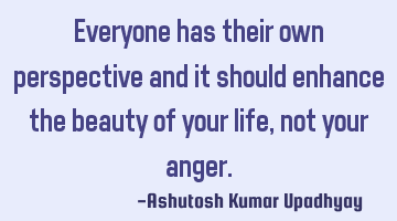 Everyone has their own perspective and it should enhance the beauty of your life, not your anger.