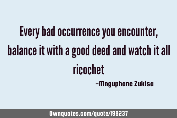 Every bad occurrence you encounter, balance it with a good deed and watch it all