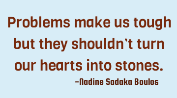 Problems make us tough but they shouldn’t turn our hearts into stones.