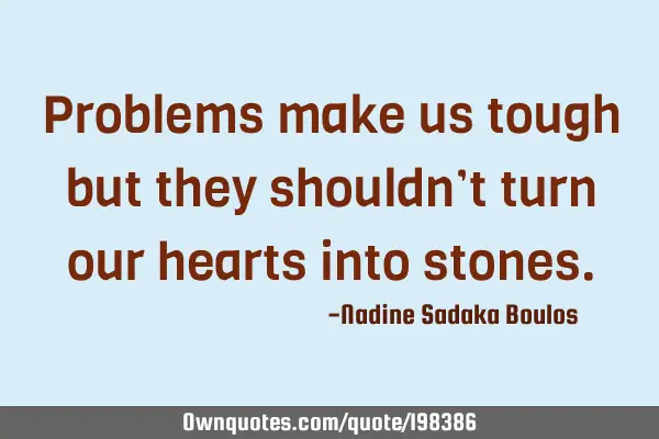 Problems make us tough but they shouldn’t turn our hearts into