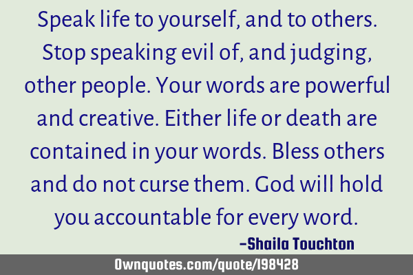 Speak life to yourself, and to others. Stop speaking evil of, and judging, other people. Your words