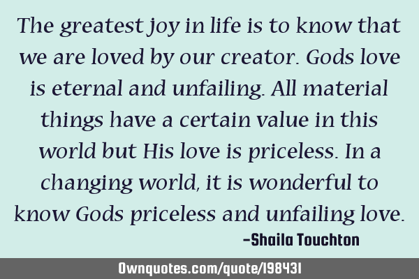 The greatest joy in life is to know that we are loved by our creator.Gods love is eternal and