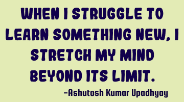When I struggle to learn something new, I stretch my mind beyond its limit.