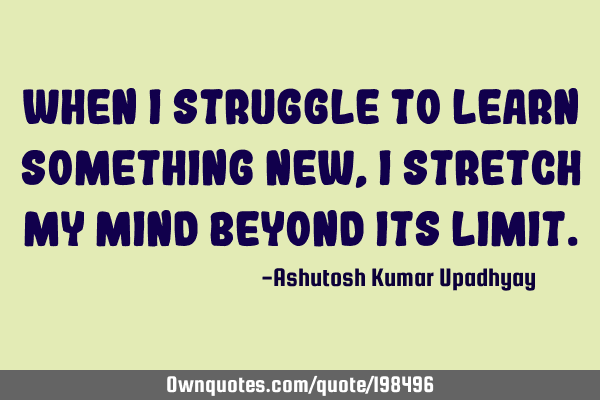 When I struggle to learn something new, I stretch my mind beyond its