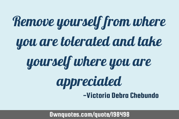Remove yourself from where you are tolerated and take yourself where you are