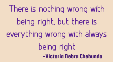 There is nothing wrong with being right, but there is everything wrong with always being right