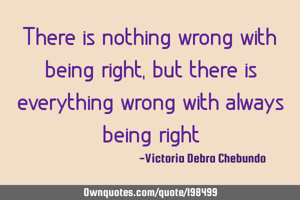 There is nothing wrong with being right, but there is everything wrong with always being