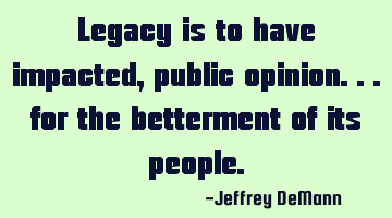 Legacy is to have impacted,
public opinion...
for the betterment of its people.