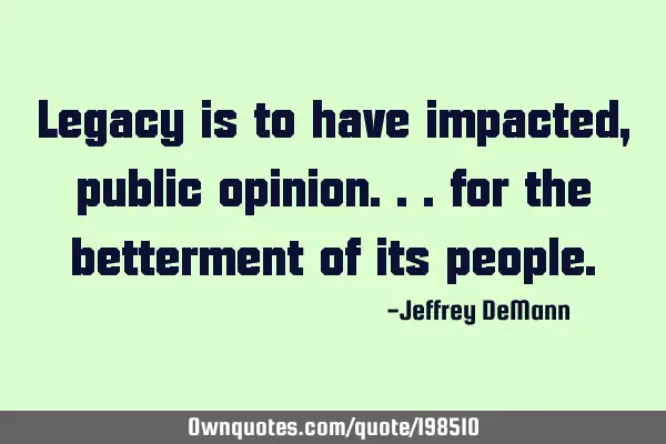 Legacy is to have impacted,
public opinion...
for the betterment of its