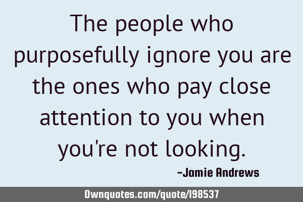 The people who purposefully ignore you are the ones who pay close attention to you when you